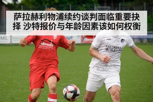 萨拉赫利物浦续约谈判面临重要抉择 沙特报价与年龄因素该如何权衡