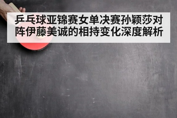 乒乓球亚锦赛女单决赛孙颖莎对阵伊藤美诚的相持变化深度解析